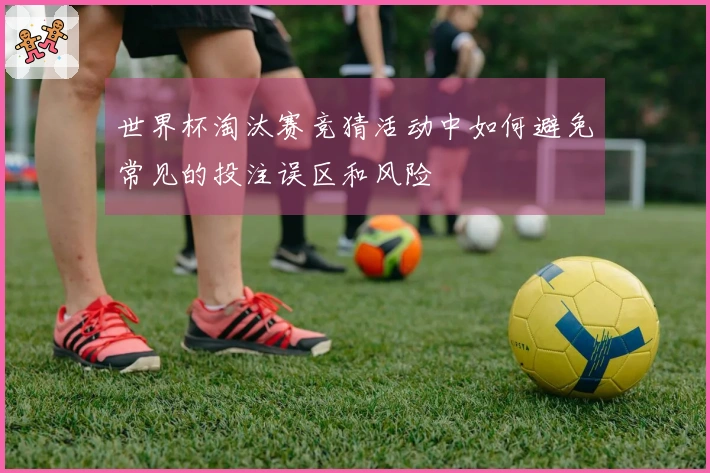 世界杯淘汰赛竞猜活动中如何避免常见的投注误区和风险