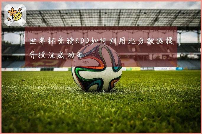 世界杯竞猜app如何利用比分数据提升投注成功率