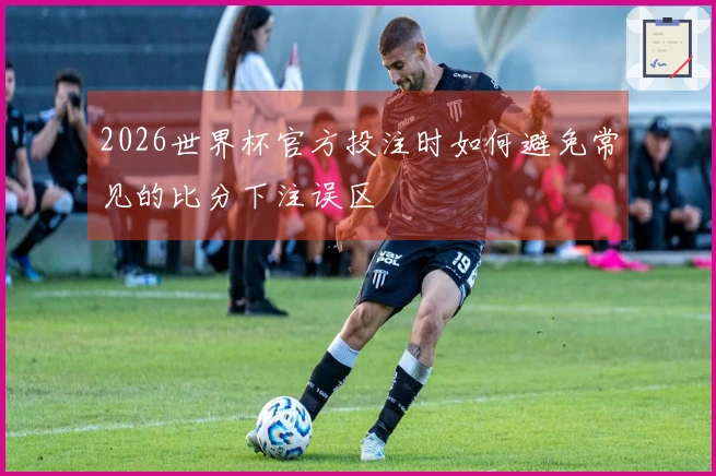 2026世界杯官方投注时如何避免常见的比分下注误区