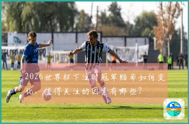 2026世界杯下注时冠军赔率如何变化，值得关注的因素有哪些？