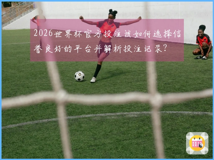 2026世界杯官方投注该如何选择信誉良好的平台并解析投注记录？